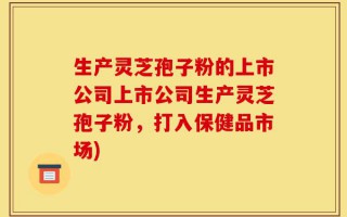 生产灵芝孢子粉的上市公司上市公司生产灵芝孢子粉，打入保健品市场)