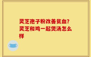 灵芝孢子粉改善贫血？灵芝和鸡一起煲汤怎么样