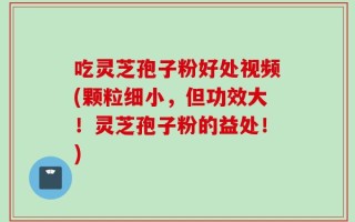 吃灵芝孢子粉好处视频(颗粒细小，但功效大！灵芝孢子粉的益处！)