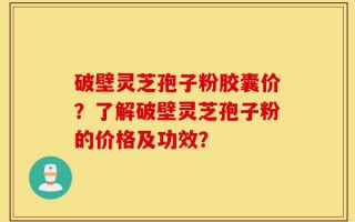 破壁灵芝孢子粉胶囊价？了解破壁灵芝孢子粉的价格及功效？