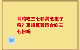 耳鸣吃三七和灵芝孢子粉？耳鸣耳聋适合吃三七粉吗
