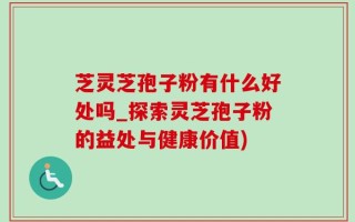 芝灵芝孢子粉有什么好处吗_探索灵芝孢子粉的益处与健康价值)