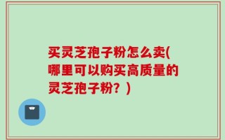 买灵芝孢子粉怎么卖(哪里可以购买高质量的灵芝孢子粉？)