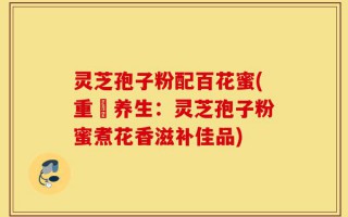 灵芝孢子粉配百花蜜(重穫养生：灵芝孢子粉蜜煮花香滋补佳品)