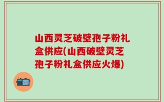 山西灵芝破壁孢子粉礼盒供应(山西破壁灵芝孢子粉礼盒供应火爆)