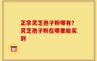 正宗灵芝孢子粉哪有？灵芝孢子粉在哪里能买到