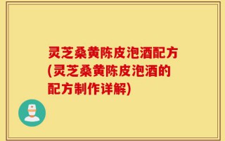 灵芝桑黄陈皮泡酒配方(灵芝桑黄陈皮泡酒的配方制作详解)