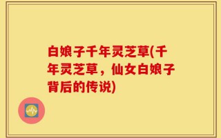 白娘子千年灵芝草(千年灵芝草，仙女白娘子背后的传说)