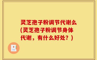 灵芝孢子粉调节代谢么(灵芝孢子粉调节身体代谢，有什么好处？)