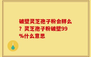 破壁灵芝孢子粉会胖么？灵芝孢子粉破壁99%什么意思