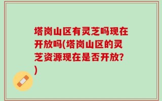 塔岗山区有灵芝吗现在开放吗(塔岗山区的灵芝资源现在是否开放？)