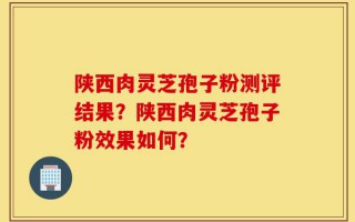 陕西肉灵芝孢子粉测评结果？陕西肉灵芝孢子粉效果如何？