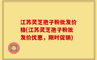 江苏灵芝孢子粉批发价格(江苏灵芝孢子粉批发价优惠，限时促销)