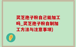 灵芝孢子粉自己能加工吗_灵芝孢子粉自制加工方法与注意事项)