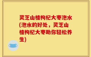 灵芝山楂枸杞大枣泡水(泡水的好处，灵芝山楂枸杞大枣助你轻松养生)