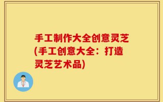 手工制作大全创意灵芝(手工创意大全：打造灵芝艺术品)