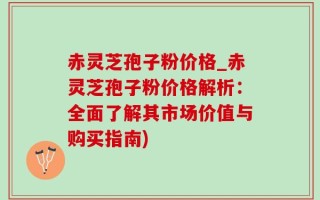 赤灵芝孢子粉价格_赤灵芝孢子粉价格解析：全面了解其市场价值与购买指南)