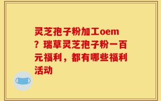 灵芝孢子粉加工oem？瑞草灵芝孢子粉一百元福利，都有哪些福利活动