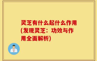 灵芝有什么起什么作用(发现灵芝：功效与作用全面解析)