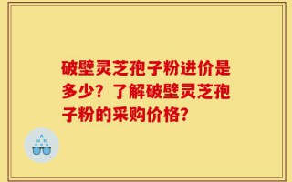 破壁灵芝孢子粉进价是多少？了解破壁灵芝孢子粉的采购价格？
