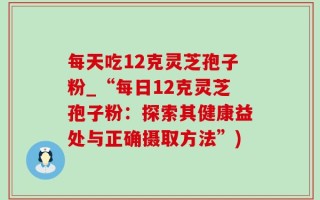 每天吃12克灵芝孢子粉_“每日12克灵芝孢子粉：探索其健康益处与正确摄取方法”)