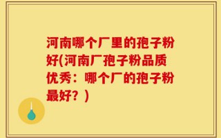 河南哪个厂里的孢子粉好(河南厂孢子粉品质优秀：哪个厂的孢子粉最好？)