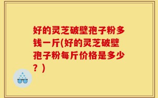 好的灵芝破壁孢子粉多钱一斤(好的灵芝破壁孢子粉每斤价格是多少？)