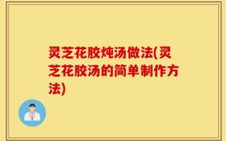 灵芝花胶炖汤做法(灵芝花胶汤的简单制作方法)