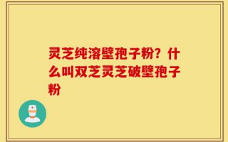 灵芝纯溶壁孢子粉？什么叫双芝灵芝破壁孢子粉