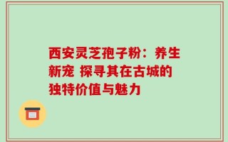 西安灵芝孢子粉：养生新宠 探寻其在古城的独特价值与魅力
