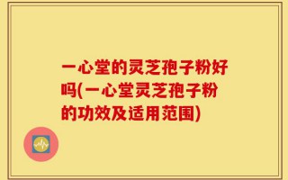 一心堂的灵芝孢子粉好吗(一心堂灵芝孢子粉的功效及适用范围)