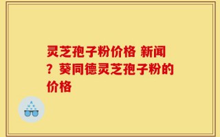 灵芝孢子粉价格 新闻？葵同德灵芝孢子粉的价格