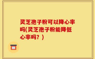 灵芝孢子粉可以降心率吗(灵芝孢子粉能降低心率吗？)