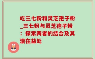 吃三七粉和灵芝孢子粉_三七粉与灵芝孢子粉：探索两者的结合及其潜在益处