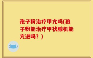 孢子粉治疗甲亢吗(孢子粉能治疗甲状腺机能亢进吗？)