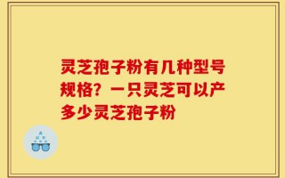 灵芝孢子粉有几种型号规格？一只灵芝可以产多少灵芝孢子粉