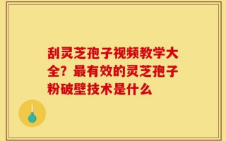 刮灵芝孢子视频教学大全？最有效的灵芝孢子粉破壁技术是什么