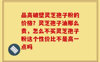 品高破壁灵芝孢子粉的价格？灵芝孢子油那么贵，怎么不买灵芝孢子粉这个性价比不是高一点吗