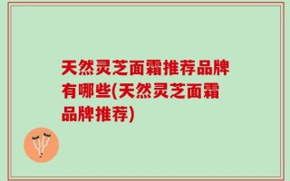 天然灵芝面霜推荐品牌有哪些(天然灵芝面霜品牌推荐)