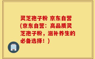灵芝孢子粉 京东自营(京东自营：高品质灵芝孢子粉，滋补养生的必备选择！)