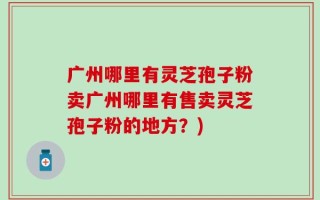 广州哪里有灵芝孢子粉卖广州哪里有售卖灵芝孢子粉的地方？)