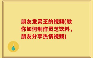 朋友发灵芝的视频(教你如何制作灵芝饮料，朋友分享热情视频)