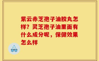 紫云赤芝孢子油胶丸怎样？灵芝孢子油里面有什么成分呢，保健效果怎么样