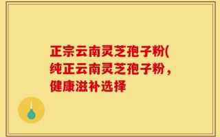 正宗云南灵芝孢子粉(纯正云南灵芝孢子粉，健康滋补选择