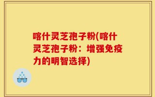 喀什灵芝孢子粉(喀什灵芝孢子粉：增强免疫力的明智选择)