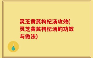 灵芝黄芪枸杞汤攻效(灵芝黄芪枸杞汤的功效与做法)