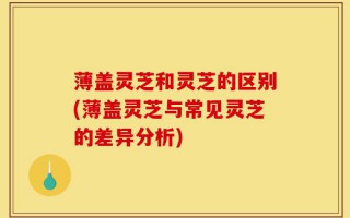 薄盖灵芝和灵芝的区别(薄盖灵芝与常见灵芝的差异分析)