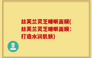 丝芙兰灵芝睡眠面膜(丝芙兰灵芝睡眠面膜：打造水润肌肤)