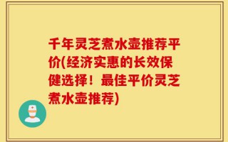 千年灵芝煮水壶推荐平价(经济实惠的长效保健选择！最佳平价灵芝煮水壶推荐)