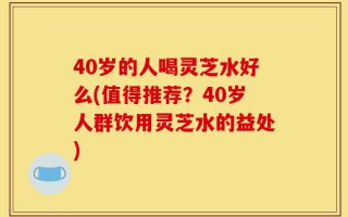 40岁的人喝灵芝水好么(值得推荐？40岁人群饮用灵芝水的益处)